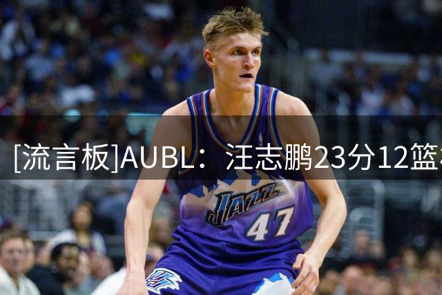 [流言板]AUBL：汪志鹏23分12篮板，北京大学三节62-63落后延世大学